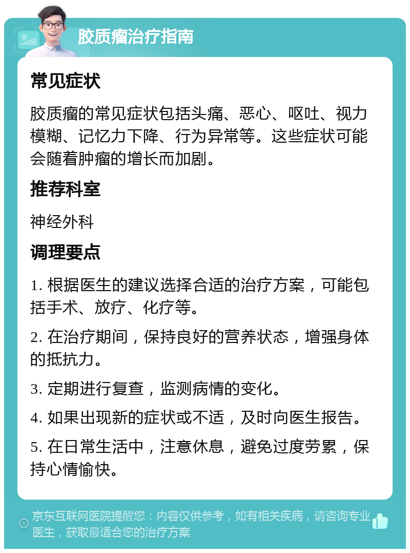 胶质瘤治疗指南 常见症状 胶质瘤的常见症状包括头痛、恶心、呕吐、视力模糊、记忆力下降、行为异常等。这些症状可能会随着肿瘤的增长而加剧。 推荐科室 神经外科 调理要点 1. 根据医生的建议选择合适的治疗方案，可能包括手术、放疗、化疗等。 2. 在治疗期间，保持良好的营养状态，增强身体的抵抗力。 3. 定期进行复查，监测病情的变化。 4. 如果出现新的症状或不适，及时向医生报告。 5. 在日常生活中，注意休息，避免过度劳累，保持心情愉快。