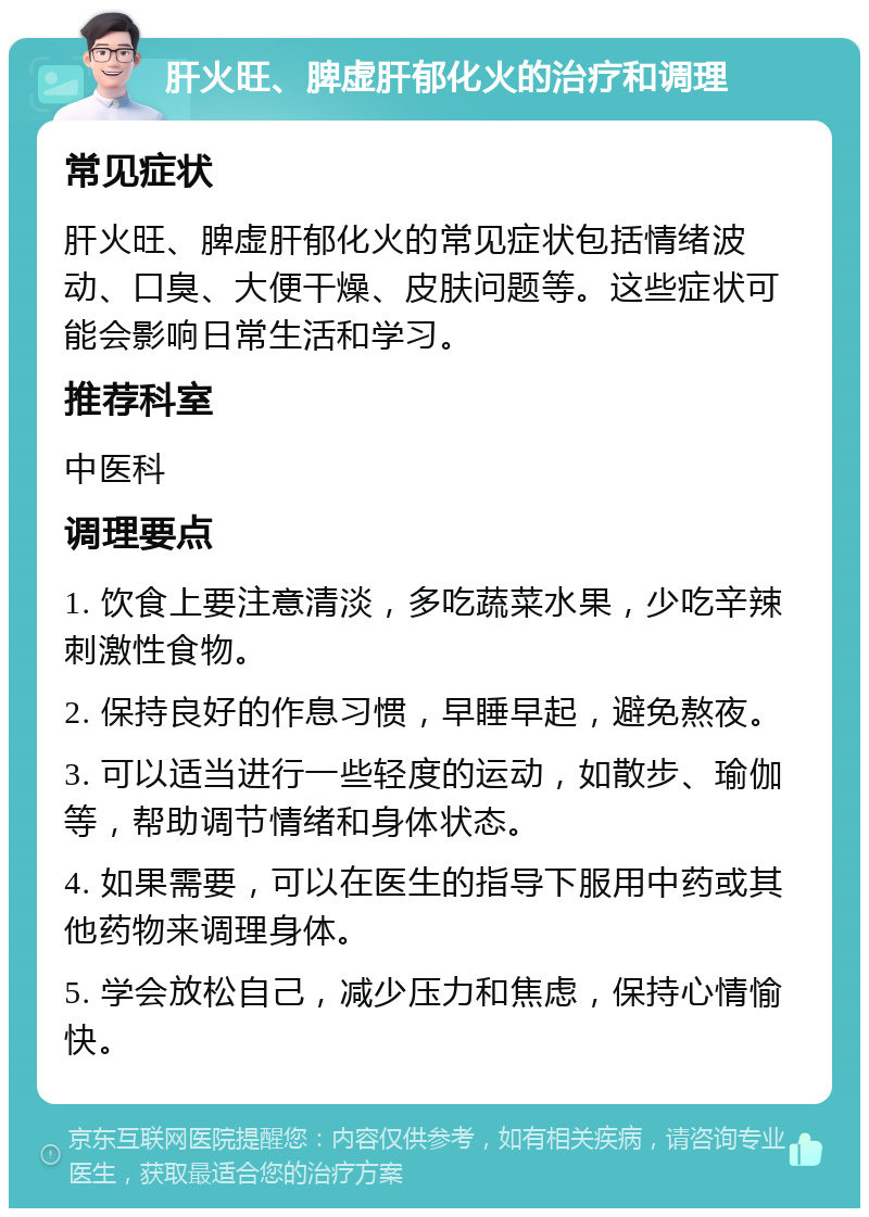 肝火旺、脾虚肝郁化火的治疗和调理 常见症状 肝火旺、脾虚肝郁化火的常见症状包括情绪波动、口臭、大便干燥、皮肤问题等。这些症状可能会影响日常生活和学习。 推荐科室 中医科 调理要点 1. 饮食上要注意清淡，多吃蔬菜水果，少吃辛辣刺激性食物。 2. 保持良好的作息习惯，早睡早起，避免熬夜。 3. 可以适当进行一些轻度的运动，如散步、瑜伽等，帮助调节情绪和身体状态。 4. 如果需要，可以在医生的指导下服用中药或其他药物来调理身体。 5. 学会放松自己，减少压力和焦虑，保持心情愉快。