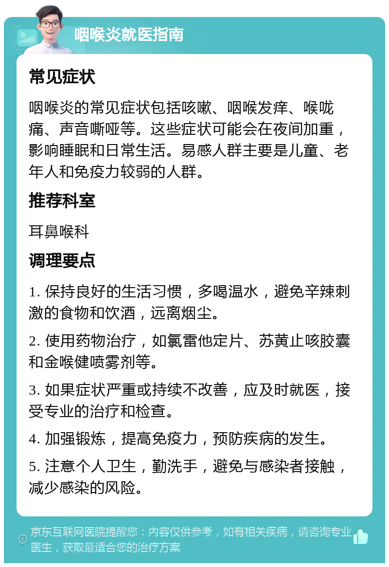 咽喉炎就医指南 常见症状 咽喉炎的常见症状包括咳嗽、咽喉发痒、喉咙痛、声音嘶哑等。这些症状可能会在夜间加重，影响睡眠和日常生活。易感人群主要是儿童、老年人和免疫力较弱的人群。 推荐科室 耳鼻喉科 调理要点 1. 保持良好的生活习惯，多喝温水，避免辛辣刺激的食物和饮酒，远离烟尘。 2. 使用药物治疗，如氯雷他定片、苏黄止咳胶囊和金喉健喷雾剂等。 3. 如果症状严重或持续不改善，应及时就医，接受专业的治疗和检查。 4. 加强锻炼，提高免疫力，预防疾病的发生。 5. 注意个人卫生，勤洗手，避免与感染者接触，减少感染的风险。