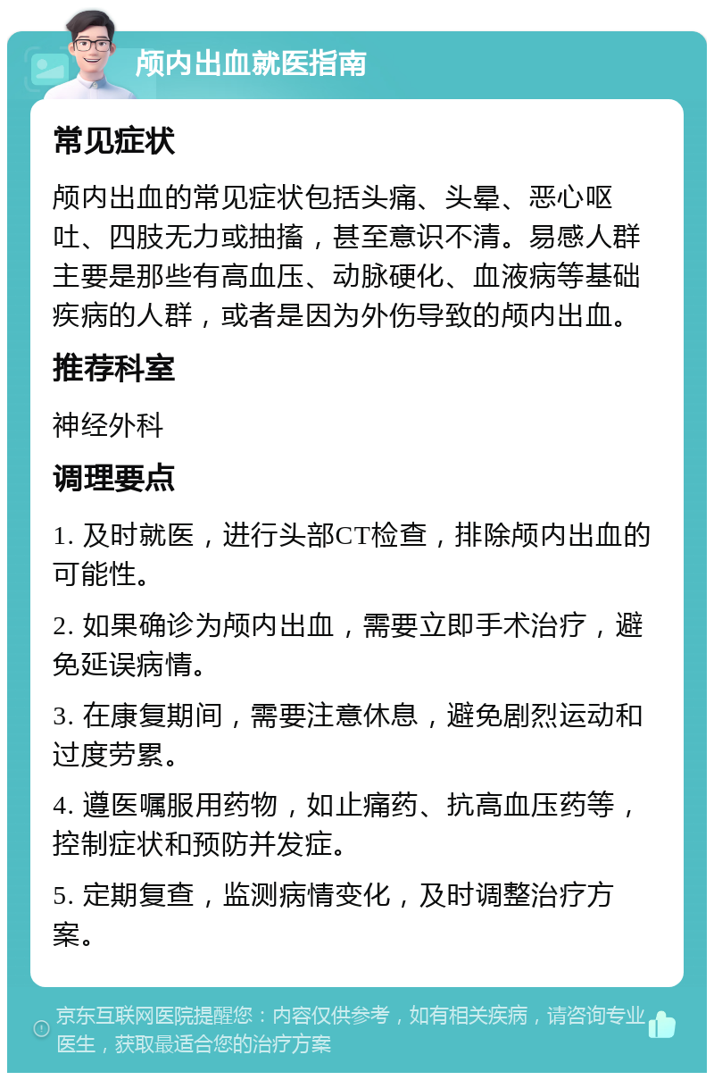 颅内出血就医指南 常见症状 颅内出血的常见症状包括头痛、头晕、恶心呕吐、四肢无力或抽搐，甚至意识不清。易感人群主要是那些有高血压、动脉硬化、血液病等基础疾病的人群，或者是因为外伤导致的颅内出血。 推荐科室 神经外科 调理要点 1. 及时就医，进行头部CT检查，排除颅内出血的可能性。 2. 如果确诊为颅内出血，需要立即手术治疗，避免延误病情。 3. 在康复期间，需要注意休息，避免剧烈运动和过度劳累。 4. 遵医嘱服用药物，如止痛药、抗高血压药等，控制症状和预防并发症。 5. 定期复查，监测病情变化，及时调整治疗方案。