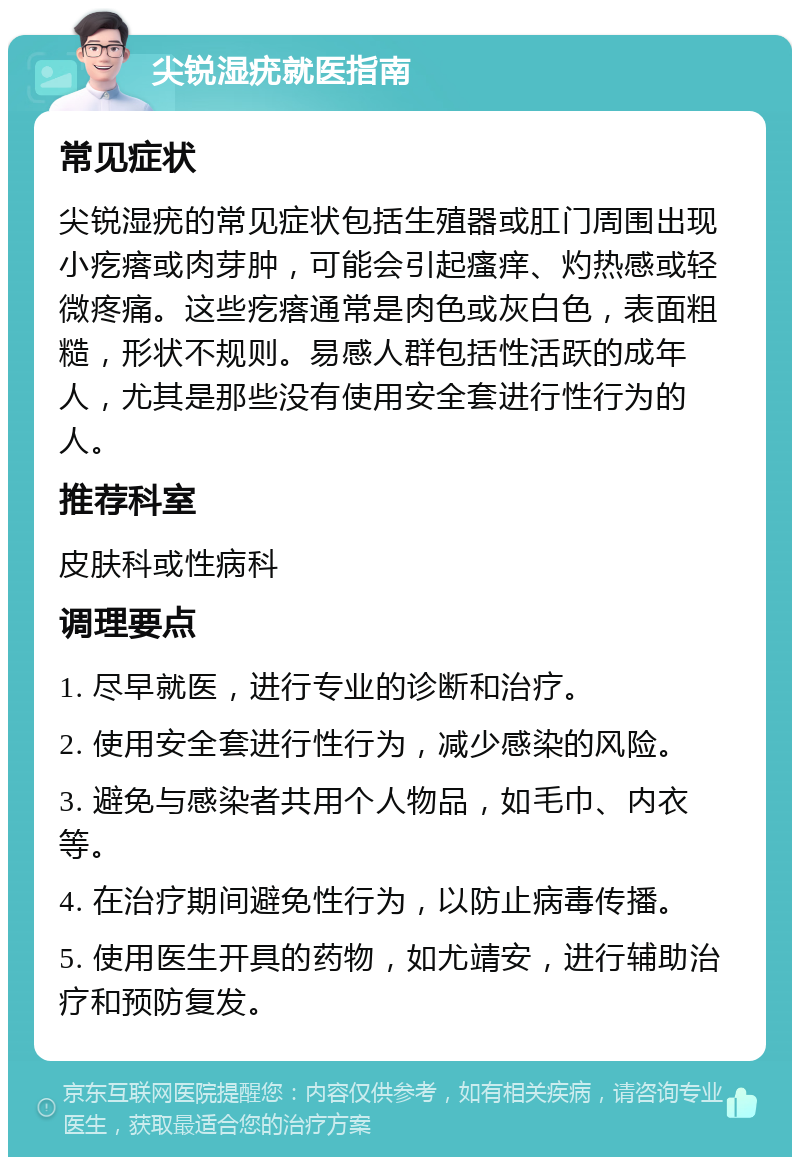 尖锐湿疣就医指南 常见症状 尖锐湿疣的常见症状包括生殖器或肛门周围出现小疙瘩或肉芽肿，可能会引起瘙痒、灼热感或轻微疼痛。这些疙瘩通常是肉色或灰白色，表面粗糙，形状不规则。易感人群包括性活跃的成年人，尤其是那些没有使用安全套进行性行为的人。 推荐科室 皮肤科或性病科 调理要点 1. 尽早就医，进行专业的诊断和治疗。 2. 使用安全套进行性行为，减少感染的风险。 3. 避免与感染者共用个人物品，如毛巾、内衣等。 4. 在治疗期间避免性行为，以防止病毒传播。 5. 使用医生开具的药物，如尤靖安，进行辅助治疗和预防复发。