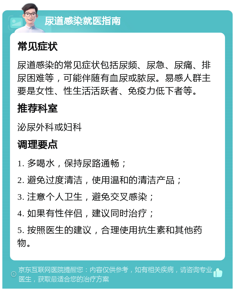 尿道感染就医指南 常见症状 尿道感染的常见症状包括尿频、尿急、尿痛、排尿困难等，可能伴随有血尿或脓尿。易感人群主要是女性、性生活活跃者、免疫力低下者等。 推荐科室 泌尿外科或妇科 调理要点 1. 多喝水，保持尿路通畅； 2. 避免过度清洁，使用温和的清洁产品； 3. 注意个人卫生，避免交叉感染； 4. 如果有性伴侣，建议同时治疗； 5. 按照医生的建议，合理使用抗生素和其他药物。