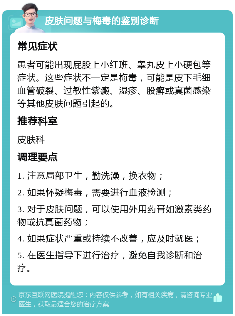 皮肤问题与梅毒的鉴别诊断 常见症状 患者可能出现屁股上小红班、睾丸皮上小硬包等症状。这些症状不一定是梅毒，可能是皮下毛细血管破裂、过敏性紫癜、湿疹、股癣或真菌感染等其他皮肤问题引起的。 推荐科室 皮肤科 调理要点 1. 注意局部卫生，勤洗澡，换衣物； 2. 如果怀疑梅毒，需要进行血液检测； 3. 对于皮肤问题，可以使用外用药膏如激素类药物或抗真菌药物； 4. 如果症状严重或持续不改善，应及时就医； 5. 在医生指导下进行治疗，避免自我诊断和治疗。