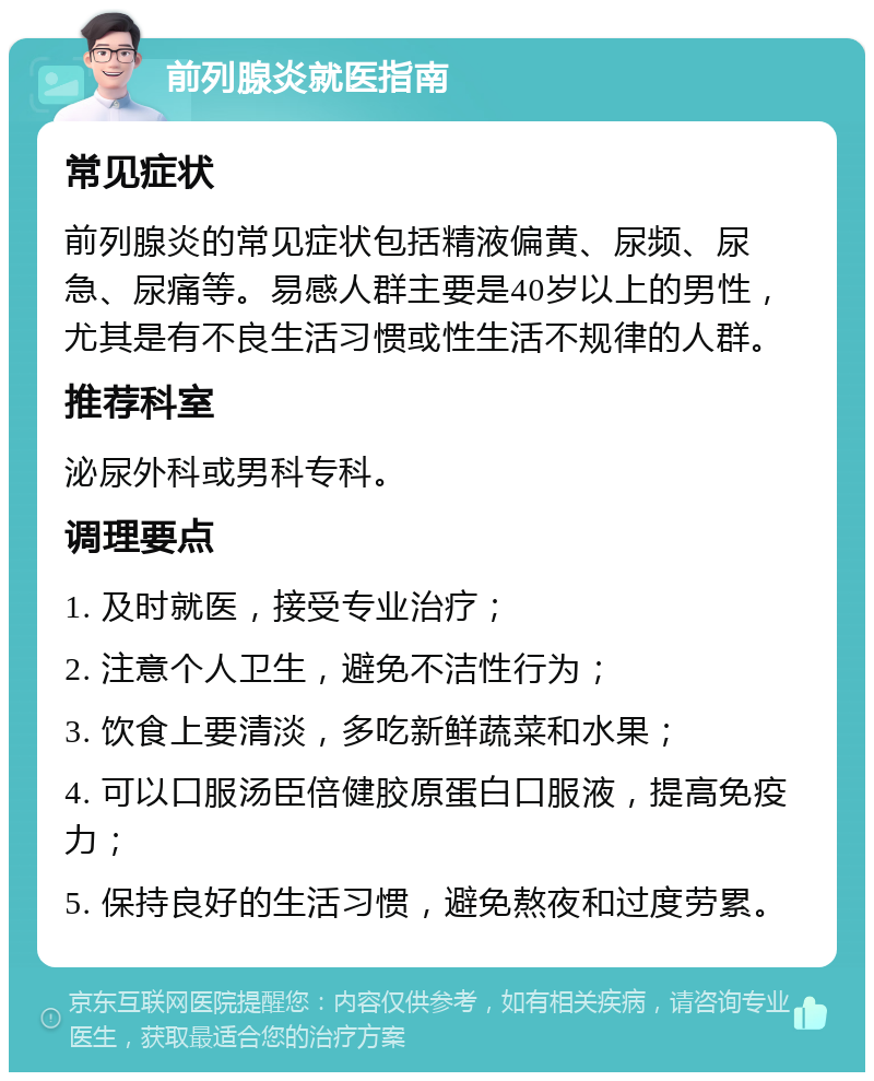 前列腺炎就医指南 常见症状 前列腺炎的常见症状包括精液偏黄、尿频、尿急、尿痛等。易感人群主要是40岁以上的男性，尤其是有不良生活习惯或性生活不规律的人群。 推荐科室 泌尿外科或男科专科。 调理要点 1. 及时就医，接受专业治疗； 2. 注意个人卫生，避免不洁性行为； 3. 饮食上要清淡，多吃新鲜蔬菜和水果； 4. 可以口服汤臣倍健胶原蛋白口服液，提高免疫力； 5. 保持良好的生活习惯，避免熬夜和过度劳累。