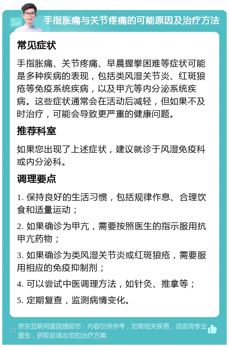 手指胀痛与关节疼痛的可能原因及治疗方法 常见症状 手指胀痛、关节疼痛、早晨握拳困难等症状可能是多种疾病的表现，包括类风湿关节炎、红斑狼疮等免疫系统疾病，以及甲亢等内分泌系统疾病。这些症状通常会在活动后减轻，但如果不及时治疗，可能会导致更严重的健康问题。 推荐科室 如果您出现了上述症状，建议就诊于风湿免疫科或内分泌科。 调理要点 1. 保持良好的生活习惯，包括规律作息、合理饮食和适量运动； 2. 如果确诊为甲亢，需要按照医生的指示服用抗甲亢药物； 3. 如果确诊为类风湿关节炎或红斑狼疮，需要服用相应的免疫抑制剂； 4. 可以尝试中医调理方法，如针灸、推拿等； 5. 定期复查，监测病情变化。