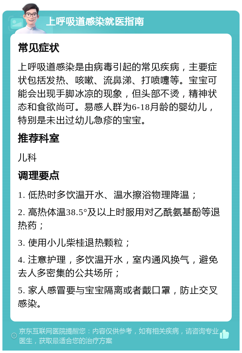 上呼吸道感染就医指南 常见症状 上呼吸道感染是由病毒引起的常见疾病，主要症状包括发热、咳嗽、流鼻涕、打喷嚏等。宝宝可能会出现手脚冰凉的现象，但头部不烫，精神状态和食欲尚可。易感人群为6-18月龄的婴幼儿，特别是未出过幼儿急疹的宝宝。 推荐科室 儿科 调理要点 1. 低热时多饮温开水、温水擦浴物理降温； 2. 高热体温38.5°及以上时服用对乙酰氨基酚等退热药； 3. 使用小儿柴桂退热颗粒； 4. 注意护理，多饮温开水，室内通风换气，避免去人多密集的公共场所； 5. 家人感冒要与宝宝隔离或者戴口罩，防止交叉感染。