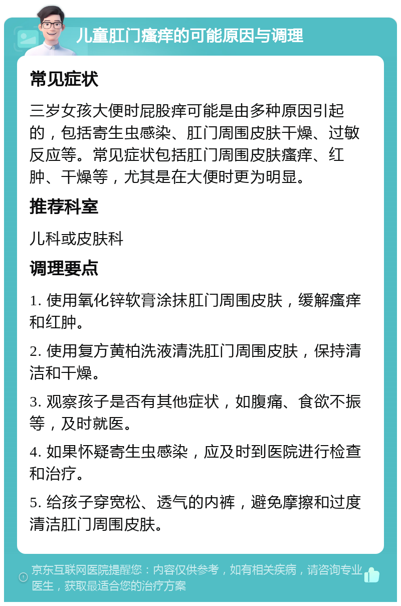 儿童肛门瘙痒的可能原因与调理 常见症状 三岁女孩大便时屁股痒可能是由多种原因引起的，包括寄生虫感染、肛门周围皮肤干燥、过敏反应等。常见症状包括肛门周围皮肤瘙痒、红肿、干燥等，尤其是在大便时更为明显。 推荐科室 儿科或皮肤科 调理要点 1. 使用氧化锌软膏涂抹肛门周围皮肤，缓解瘙痒和红肿。 2. 使用复方黄柏洗液清洗肛门周围皮肤，保持清洁和干燥。 3. 观察孩子是否有其他症状，如腹痛、食欲不振等，及时就医。 4. 如果怀疑寄生虫感染，应及时到医院进行检查和治疗。 5. 给孩子穿宽松、透气的内裤，避免摩擦和过度清洁肛门周围皮肤。