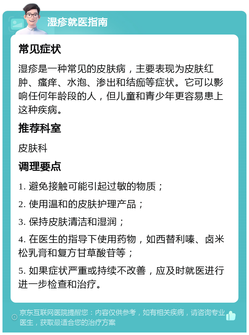 湿疹就医指南 常见症状 湿疹是一种常见的皮肤病，主要表现为皮肤红肿、瘙痒、水泡、渗出和结痂等症状。它可以影响任何年龄段的人，但儿童和青少年更容易患上这种疾病。 推荐科室 皮肤科 调理要点 1. 避免接触可能引起过敏的物质； 2. 使用温和的皮肤护理产品； 3. 保持皮肤清洁和湿润； 4. 在医生的指导下使用药物，如西替利嗪、卤米松乳膏和复方甘草酸苷等； 5. 如果症状严重或持续不改善，应及时就医进行进一步检查和治疗。