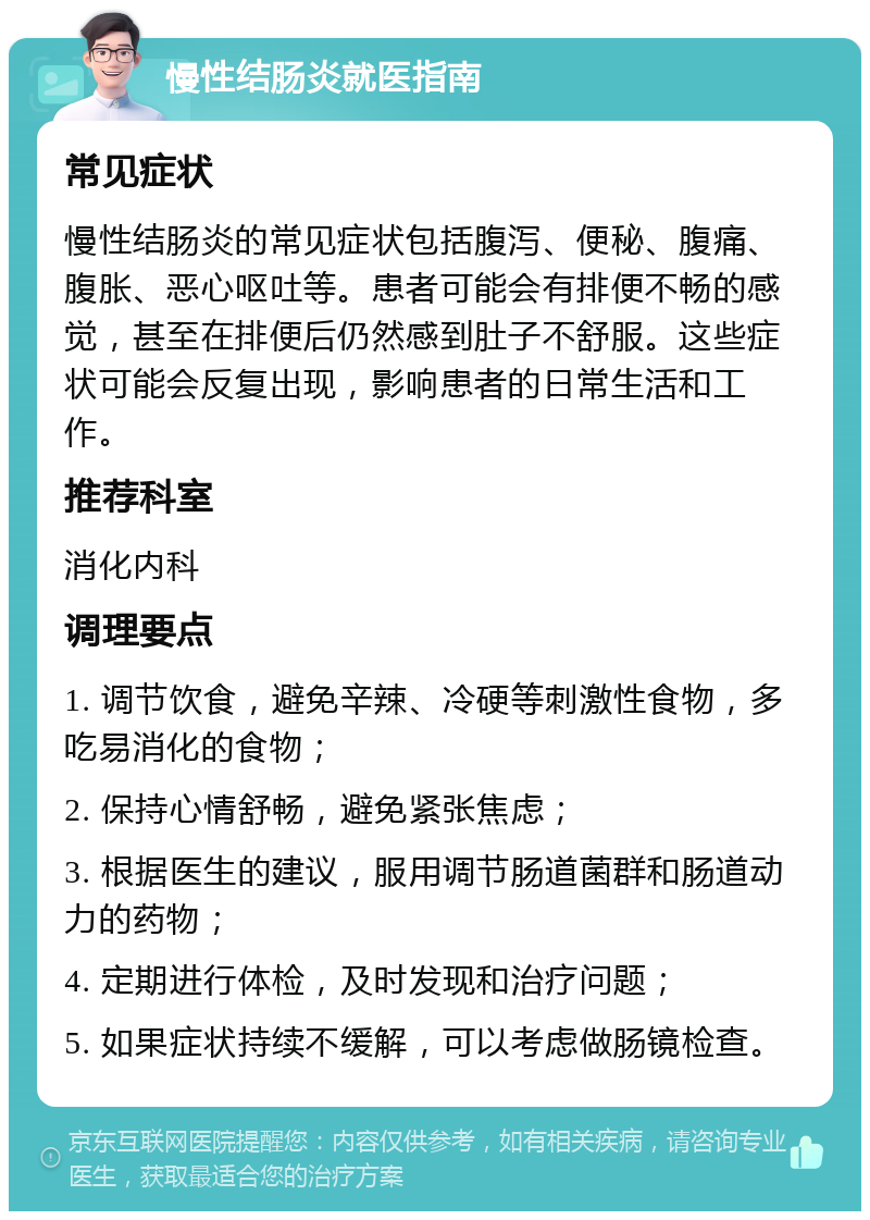 慢性结肠炎就医指南 常见症状 慢性结肠炎的常见症状包括腹泻、便秘、腹痛、腹胀、恶心呕吐等。患者可能会有排便不畅的感觉，甚至在排便后仍然感到肚子不舒服。这些症状可能会反复出现，影响患者的日常生活和工作。 推荐科室 消化内科 调理要点 1. 调节饮食，避免辛辣、冷硬等刺激性食物，多吃易消化的食物； 2. 保持心情舒畅，避免紧张焦虑； 3. 根据医生的建议，服用调节肠道菌群和肠道动力的药物； 4. 定期进行体检，及时发现和治疗问题； 5. 如果症状持续不缓解，可以考虑做肠镜检查。