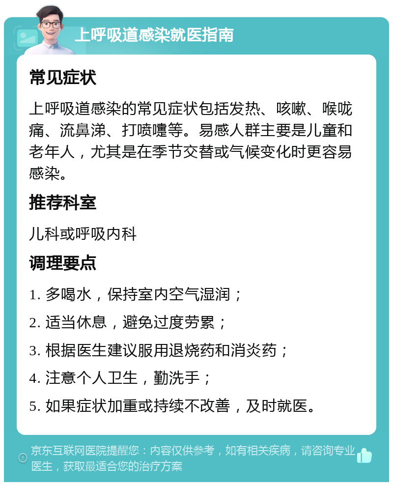 上呼吸道感染就医指南 常见症状 上呼吸道感染的常见症状包括发热、咳嗽、喉咙痛、流鼻涕、打喷嚏等。易感人群主要是儿童和老年人，尤其是在季节交替或气候变化时更容易感染。 推荐科室 儿科或呼吸内科 调理要点 1. 多喝水，保持室内空气湿润； 2. 适当休息，避免过度劳累； 3. 根据医生建议服用退烧药和消炎药； 4. 注意个人卫生，勤洗手； 5. 如果症状加重或持续不改善，及时就医。