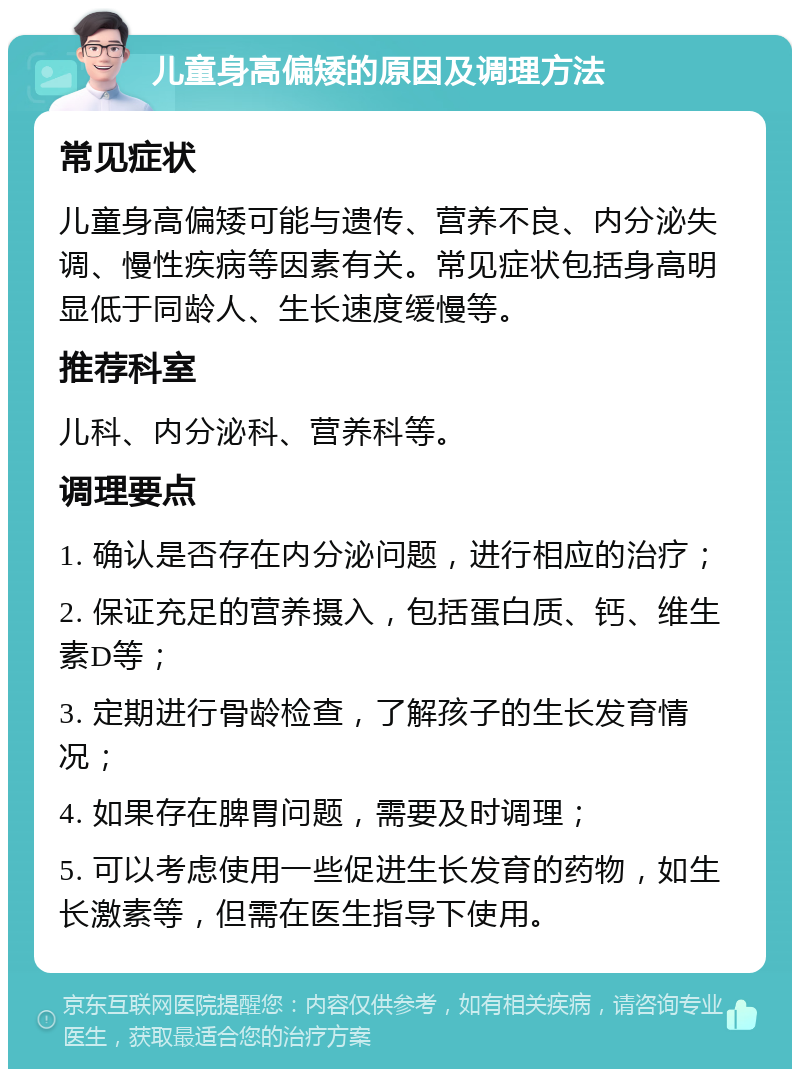 儿童身高偏矮的原因及调理方法 常见症状 儿童身高偏矮可能与遗传、营养不良、内分泌失调、慢性疾病等因素有关。常见症状包括身高明显低于同龄人、生长速度缓慢等。 推荐科室 儿科、内分泌科、营养科等。 调理要点 1. 确认是否存在内分泌问题，进行相应的治疗； 2. 保证充足的营养摄入，包括蛋白质、钙、维生素D等； 3. 定期进行骨龄检查，了解孩子的生长发育情况； 4. 如果存在脾胃问题，需要及时调理； 5. 可以考虑使用一些促进生长发育的药物，如生长激素等，但需在医生指导下使用。