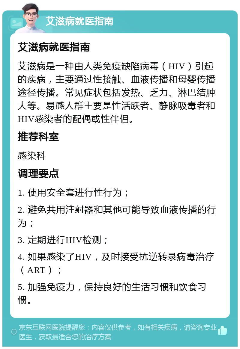 艾滋病就医指南 艾滋病就医指南 艾滋病是一种由人类免疫缺陷病毒（HIV）引起的疾病，主要通过性接触、血液传播和母婴传播途径传播。常见症状包括发热、乏力、淋巴结肿大等。易感人群主要是性活跃者、静脉吸毒者和HIV感染者的配偶或性伴侣。 推荐科室 感染科 调理要点 1. 使用安全套进行性行为； 2. 避免共用注射器和其他可能导致血液传播的行为； 3. 定期进行HIV检测； 4. 如果感染了HIV，及时接受抗逆转录病毒治疗（ART）； 5. 加强免疫力，保持良好的生活习惯和饮食习惯。