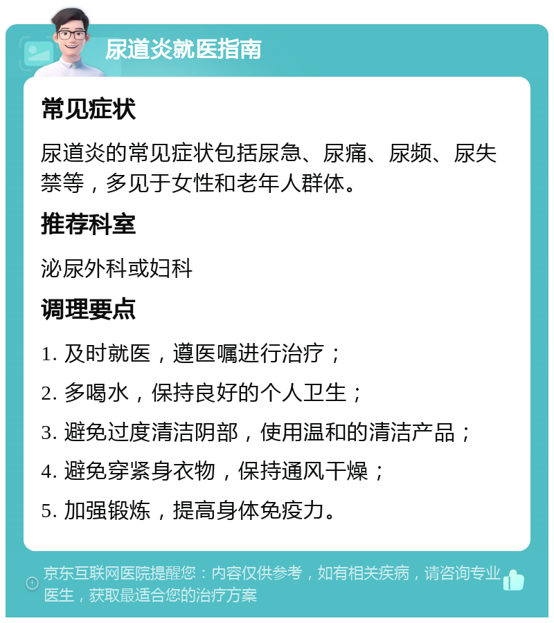 尿道炎就医指南 常见症状 尿道炎的常见症状包括尿急、尿痛、尿频、尿失禁等，多见于女性和老年人群体。 推荐科室 泌尿外科或妇科 调理要点 1. 及时就医，遵医嘱进行治疗； 2. 多喝水，保持良好的个人卫生； 3. 避免过度清洁阴部，使用温和的清洁产品； 4. 避免穿紧身衣物，保持通风干燥； 5. 加强锻炼，提高身体免疫力。