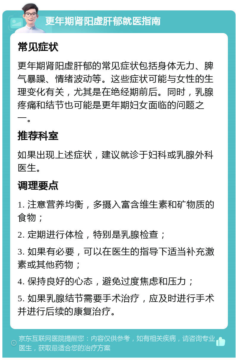 更年期肾阳虚肝郁就医指南 常见症状 更年期肾阳虚肝郁的常见症状包括身体无力、脾气暴躁、情绪波动等。这些症状可能与女性的生理变化有关，尤其是在绝经期前后。同时，乳腺疼痛和结节也可能是更年期妇女面临的问题之一。 推荐科室 如果出现上述症状，建议就诊于妇科或乳腺外科医生。 调理要点 1. 注意营养均衡，多摄入富含维生素和矿物质的食物； 2. 定期进行体检，特别是乳腺检查； 3. 如果有必要，可以在医生的指导下适当补充激素或其他药物； 4. 保持良好的心态，避免过度焦虑和压力； 5. 如果乳腺结节需要手术治疗，应及时进行手术并进行后续的康复治疗。