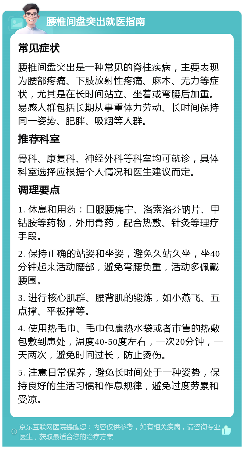 腰椎间盘突出就医指南 常见症状 腰椎间盘突出是一种常见的脊柱疾病，主要表现为腰部疼痛、下肢放射性疼痛、麻木、无力等症状，尤其是在长时间站立、坐着或弯腰后加重。易感人群包括长期从事重体力劳动、长时间保持同一姿势、肥胖、吸烟等人群。 推荐科室 骨科、康复科、神经外科等科室均可就诊，具体科室选择应根据个人情况和医生建议而定。 调理要点 1. 休息和用药：口服腰痛宁、洛索洛芬钠片、甲钴胺等药物，外用膏药，配合热敷、针灸等理疗手段。 2. 保持正确的站姿和坐姿，避免久站久坐，坐40分钟起来活动腰部，避免弯腰负重，活动多佩戴腰围。 3. 进行核心肌群、腰背肌的锻炼，如小燕飞、五点撑、平板撑等。 4. 使用热毛巾、毛巾包裹热水袋或者市售的热敷包敷到患处，温度40-50度左右，一次20分钟，一天两次，避免时间过长，防止烫伤。 5. 注意日常保养，避免长时间处于一种姿势，保持良好的生活习惯和作息规律，避免过度劳累和受凉。