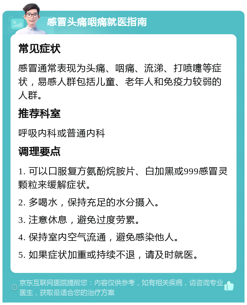 感冒头痛咽痛就医指南 常见症状 感冒通常表现为头痛、咽痛、流涕、打喷嚏等症状，易感人群包括儿童、老年人和免疫力较弱的人群。 推荐科室 呼吸内科或普通内科 调理要点 1. 可以口服复方氨酚烷胺片、白加黑或999感冒灵颗粒来缓解症状。 2. 多喝水，保持充足的水分摄入。 3. 注意休息，避免过度劳累。 4. 保持室内空气流通，避免感染他人。 5. 如果症状加重或持续不退，请及时就医。