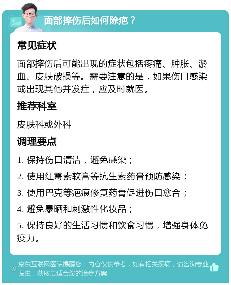 面部摔伤后如何除疤？ 常见症状 面部摔伤后可能出现的症状包括疼痛、肿胀、淤血、皮肤破损等。需要注意的是，如果伤口感染或出现其他并发症，应及时就医。 推荐科室 皮肤科或外科 调理要点 1. 保持伤口清洁，避免感染； 2. 使用红霉素软膏等抗生素药膏预防感染； 3. 使用巴克等疤痕修复药膏促进伤口愈合； 4. 避免暴晒和刺激性化妆品； 5. 保持良好的生活习惯和饮食习惯，增强身体免疫力。