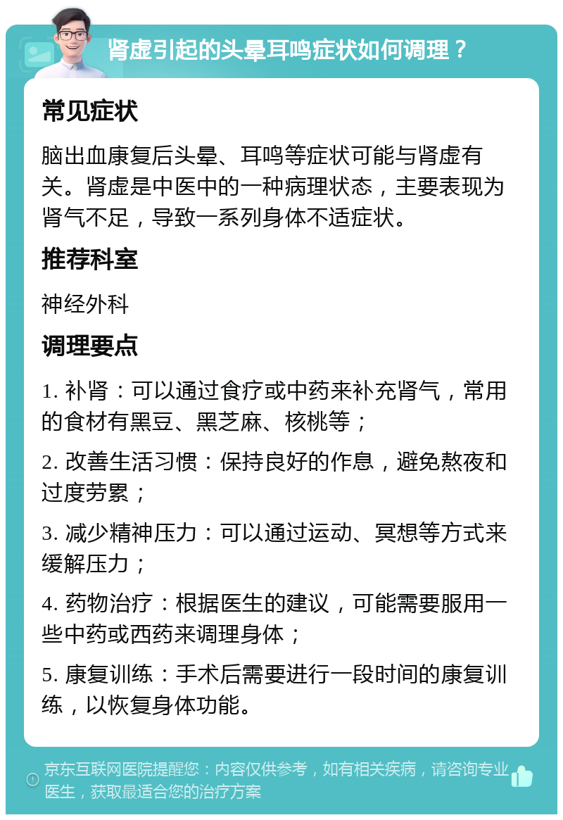 肾虚引起的头晕耳鸣症状如何调理？ 常见症状 脑出血康复后头晕、耳鸣等症状可能与肾虚有关。肾虚是中医中的一种病理状态，主要表现为肾气不足，导致一系列身体不适症状。 推荐科室 神经外科 调理要点 1. 补肾：可以通过食疗或中药来补充肾气，常用的食材有黑豆、黑芝麻、核桃等； 2. 改善生活习惯：保持良好的作息，避免熬夜和过度劳累； 3. 减少精神压力：可以通过运动、冥想等方式来缓解压力； 4. 药物治疗：根据医生的建议，可能需要服用一些中药或西药来调理身体； 5. 康复训练：手术后需要进行一段时间的康复训练，以恢复身体功能。