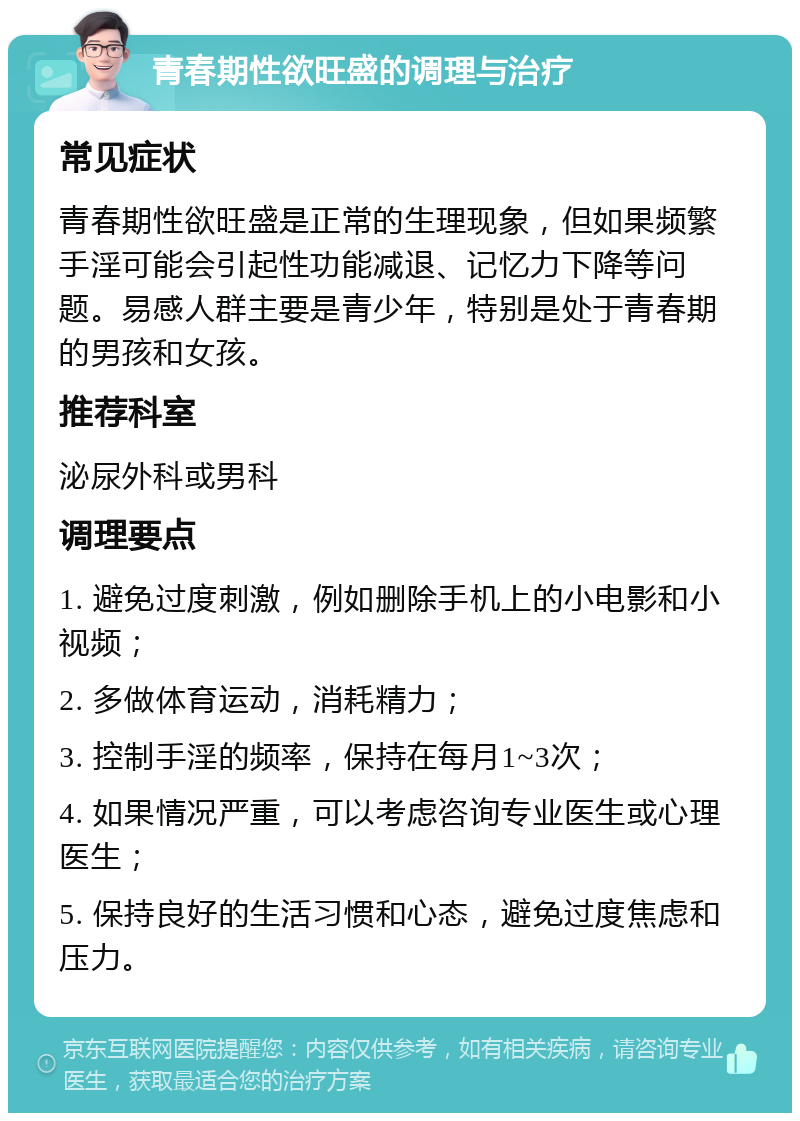 青春期性欲旺盛的调理与治疗 常见症状 青春期性欲旺盛是正常的生理现象，但如果频繁手淫可能会引起性功能减退、记忆力下降等问题。易感人群主要是青少年，特别是处于青春期的男孩和女孩。 推荐科室 泌尿外科或男科 调理要点 1. 避免过度刺激，例如删除手机上的小电影和小视频； 2. 多做体育运动，消耗精力； 3. 控制手淫的频率，保持在每月1~3次； 4. 如果情况严重，可以考虑咨询专业医生或心理医生； 5. 保持良好的生活习惯和心态，避免过度焦虑和压力。