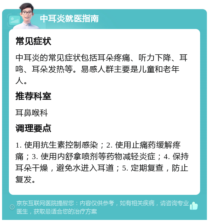 中耳炎就医指南 常见症状 中耳炎的常见症状包括耳朵疼痛、听力下降、耳鸣、耳朵发热等。易感人群主要是儿童和老年人。 推荐科室 耳鼻喉科 调理要点 1. 使用抗生素控制感染；2. 使用止痛药缓解疼痛；3. 使用内舒拿喷剂等药物减轻炎症；4. 保持耳朵干燥，避免水进入耳道；5. 定期复查，防止复发。