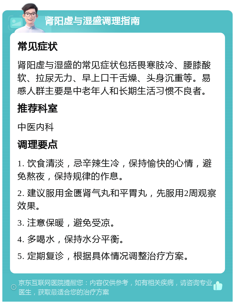 肾阳虚与湿盛调理指南 常见症状 肾阳虚与湿盛的常见症状包括畏寒肢冷、腰膝酸软、拉尿无力、早上口干舌燥、头身沉重等。易感人群主要是中老年人和长期生活习惯不良者。 推荐科室 中医内科 调理要点 1. 饮食清淡，忌辛辣生冷，保持愉快的心情，避免熬夜，保持规律的作息。 2. 建议服用金匮肾气丸和平胃丸，先服用2周观察效果。 3. 注意保暖，避免受凉。 4. 多喝水，保持水分平衡。 5. 定期复诊，根据具体情况调整治疗方案。