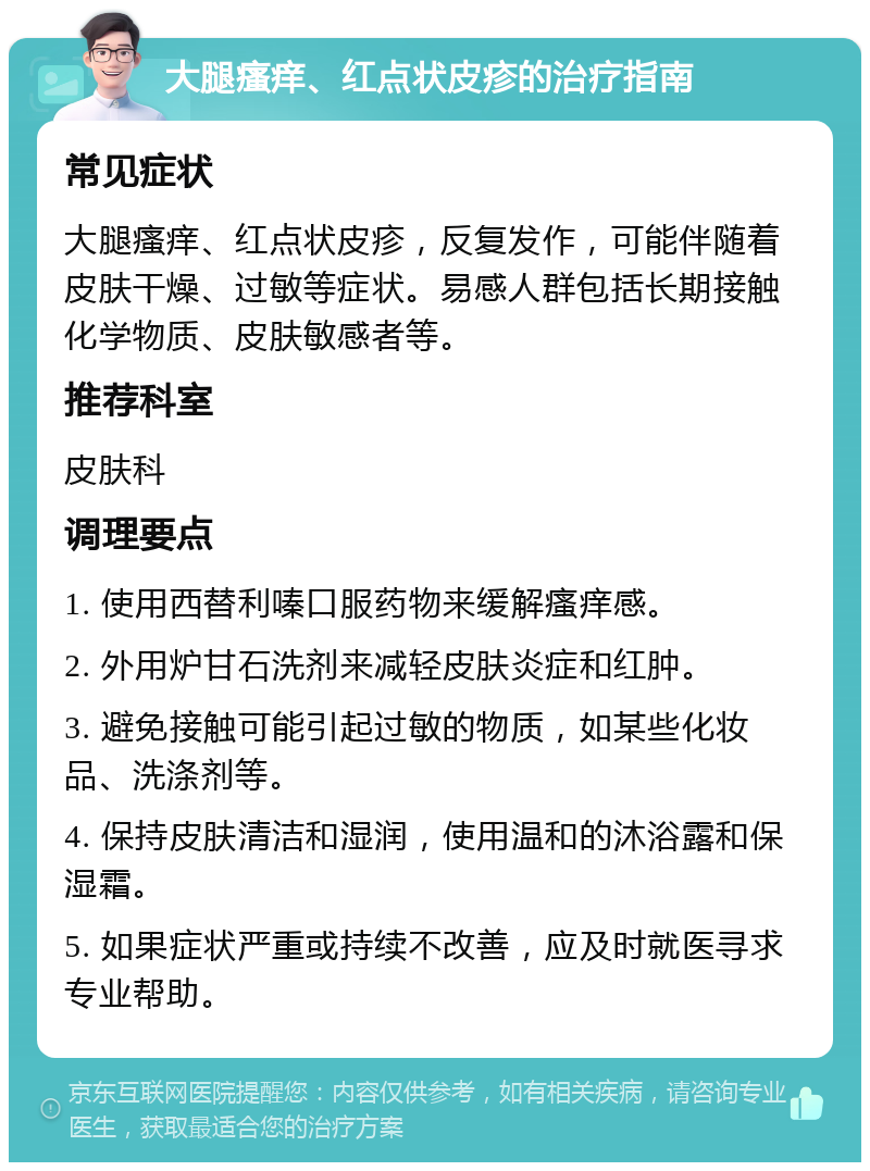 大腿瘙痒、红点状皮疹的治疗指南 常见症状 大腿瘙痒、红点状皮疹，反复发作，可能伴随着皮肤干燥、过敏等症状。易感人群包括长期接触化学物质、皮肤敏感者等。 推荐科室 皮肤科 调理要点 1. 使用西替利嗪口服药物来缓解瘙痒感。 2. 外用炉甘石洗剂来减轻皮肤炎症和红肿。 3. 避免接触可能引起过敏的物质，如某些化妆品、洗涤剂等。 4. 保持皮肤清洁和湿润，使用温和的沐浴露和保湿霜。 5. 如果症状严重或持续不改善，应及时就医寻求专业帮助。