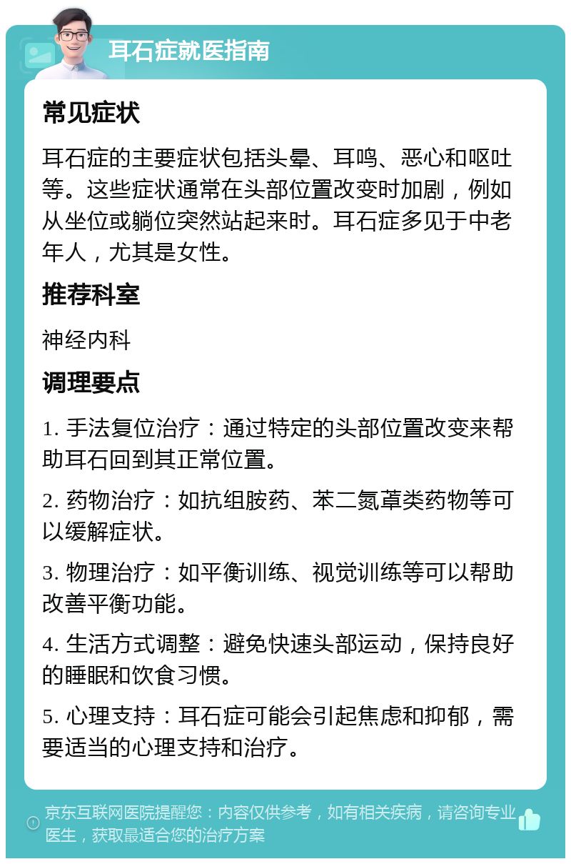 耳石症就医指南 常见症状 耳石症的主要症状包括头晕、耳鸣、恶心和呕吐等。这些症状通常在头部位置改变时加剧，例如从坐位或躺位突然站起来时。耳石症多见于中老年人，尤其是女性。 推荐科室 神经内科 调理要点 1. 手法复位治疗：通过特定的头部位置改变来帮助耳石回到其正常位置。 2. 药物治疗：如抗组胺药、苯二氮䓬类药物等可以缓解症状。 3. 物理治疗：如平衡训练、视觉训练等可以帮助改善平衡功能。 4. 生活方式调整：避免快速头部运动，保持良好的睡眠和饮食习惯。 5. 心理支持：耳石症可能会引起焦虑和抑郁，需要适当的心理支持和治疗。