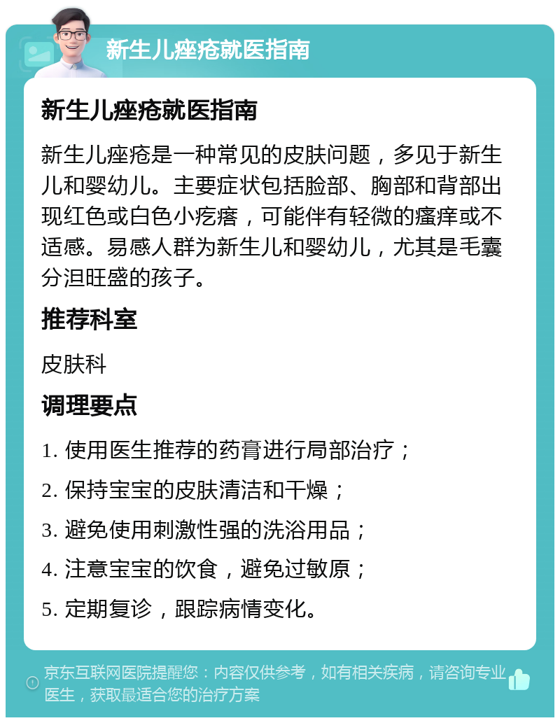 新生儿痤疮就医指南 新生儿痤疮就医指南 新生儿痤疮是一种常见的皮肤问题，多见于新生儿和婴幼儿。主要症状包括脸部、胸部和背部出现红色或白色小疙瘩，可能伴有轻微的瘙痒或不适感。易感人群为新生儿和婴幼儿，尤其是毛囊分泹旺盛的孩子。 推荐科室 皮肤科 调理要点 1. 使用医生推荐的药膏进行局部治疗； 2. 保持宝宝的皮肤清洁和干燥； 3. 避免使用刺激性强的洗浴用品； 4. 注意宝宝的饮食，避免过敏原； 5. 定期复诊，跟踪病情变化。