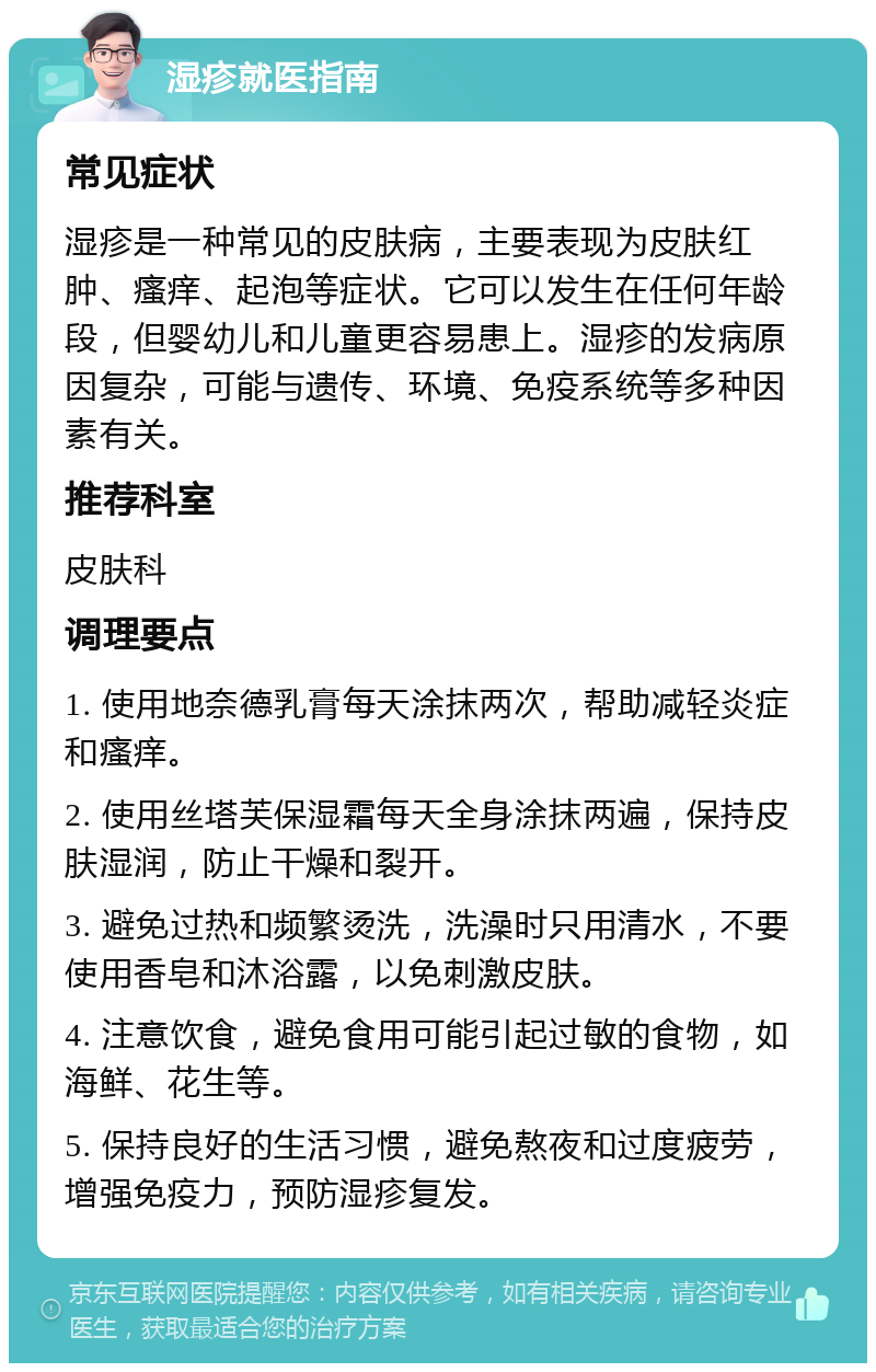 湿疹就医指南 常见症状 湿疹是一种常见的皮肤病，主要表现为皮肤红肿、瘙痒、起泡等症状。它可以发生在任何年龄段，但婴幼儿和儿童更容易患上。湿疹的发病原因复杂，可能与遗传、环境、免疫系统等多种因素有关。 推荐科室 皮肤科 调理要点 1. 使用地奈德乳膏每天涂抹两次，帮助减轻炎症和瘙痒。 2. 使用丝塔芙保湿霜每天全身涂抹两遍，保持皮肤湿润，防止干燥和裂开。 3. 避免过热和频繁烫洗，洗澡时只用清水，不要使用香皂和沐浴露，以免刺激皮肤。 4. 注意饮食，避免食用可能引起过敏的食物，如海鲜、花生等。 5. 保持良好的生活习惯，避免熬夜和过度疲劳，增强免疫力，预防湿疹复发。