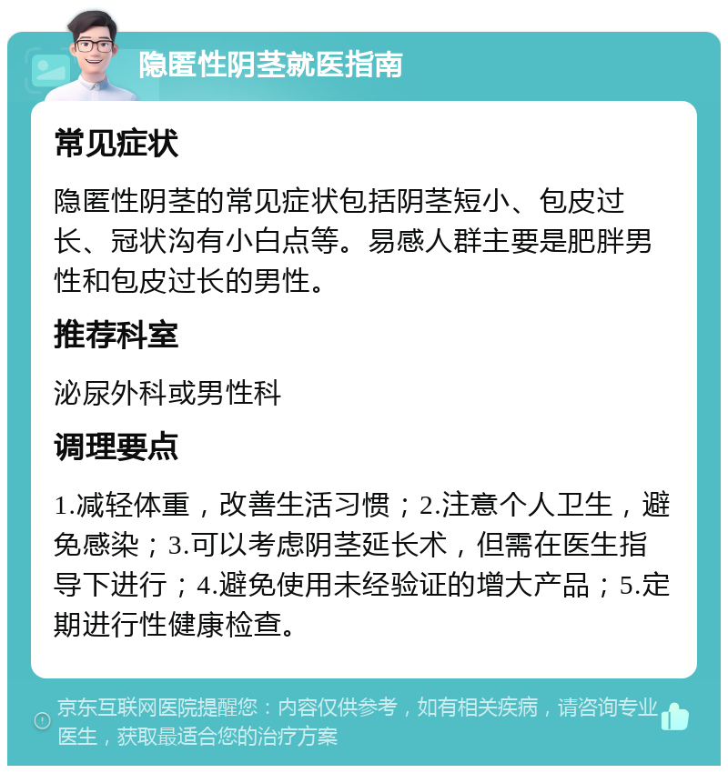 隐匿性阴茎就医指南 常见症状 隐匿性阴茎的常见症状包括阴茎短小、包皮过长、冠状沟有小白点等。易感人群主要是肥胖男性和包皮过长的男性。 推荐科室 泌尿外科或男性科 调理要点 1.减轻体重，改善生活习惯；2.注意个人卫生，避免感染；3.可以考虑阴茎延长术，但需在医生指导下进行；4.避免使用未经验证的增大产品；5.定期进行性健康检查。