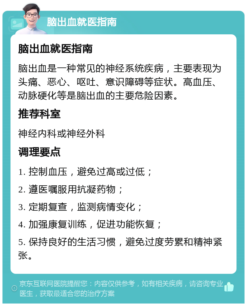 脑出血就医指南 脑出血就医指南 脑出血是一种常见的神经系统疾病，主要表现为头痛、恶心、呕吐、意识障碍等症状。高血压、动脉硬化等是脑出血的主要危险因素。 推荐科室 神经内科或神经外科 调理要点 1. 控制血压，避免过高或过低； 2. 遵医嘱服用抗凝药物； 3. 定期复查，监测病情变化； 4. 加强康复训练，促进功能恢复； 5. 保持良好的生活习惯，避免过度劳累和精神紧张。