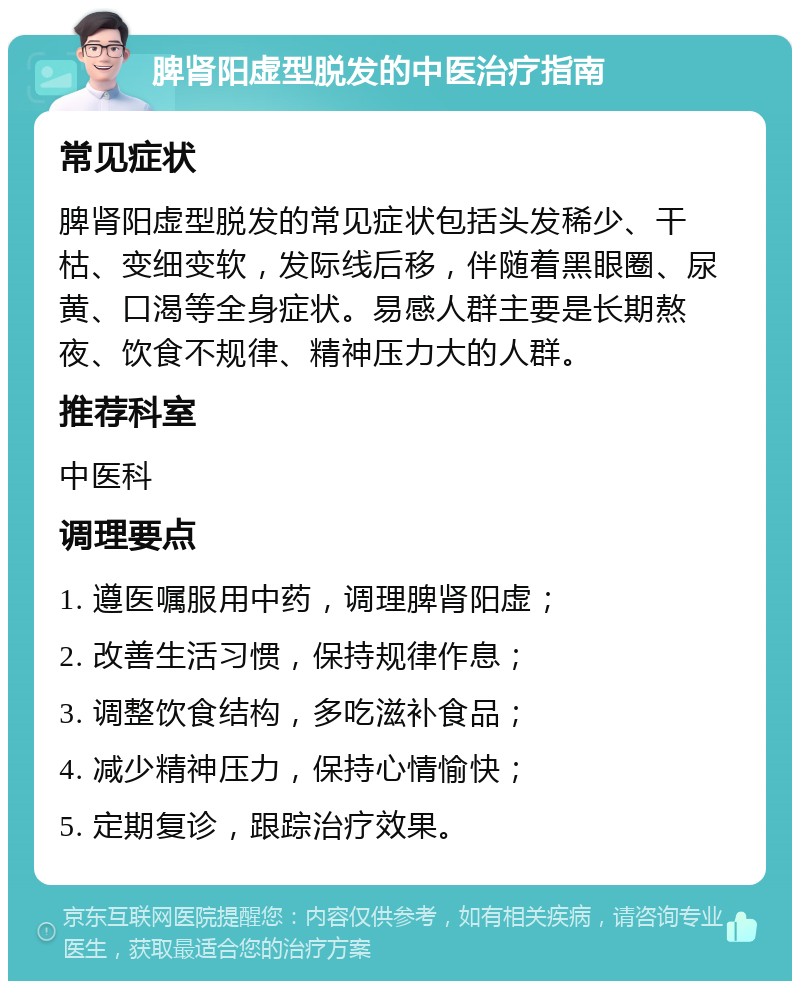 脾肾阳虚型脱发的中医治疗指南 常见症状 脾肾阳虚型脱发的常见症状包括头发稀少、干枯、变细变软，发际线后移，伴随着黑眼圈、尿黄、口渴等全身症状。易感人群主要是长期熬夜、饮食不规律、精神压力大的人群。 推荐科室 中医科 调理要点 1. 遵医嘱服用中药，调理脾肾阳虚； 2. 改善生活习惯，保持规律作息； 3. 调整饮食结构，多吃滋补食品； 4. 减少精神压力，保持心情愉快； 5. 定期复诊，跟踪治疗效果。