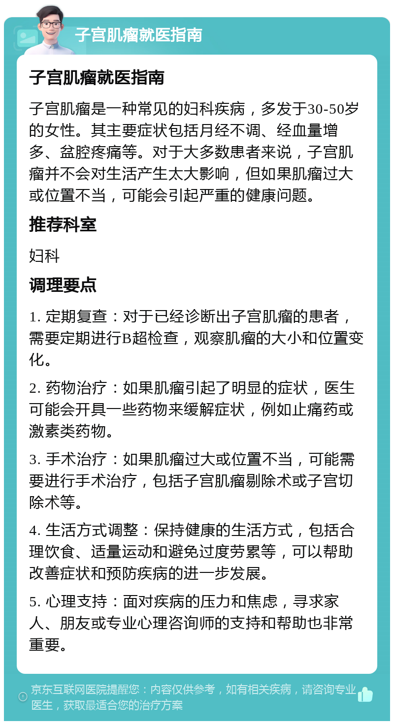 子宫肌瘤就医指南 子宫肌瘤就医指南 子宫肌瘤是一种常见的妇科疾病，多发于30-50岁的女性。其主要症状包括月经不调、经血量增多、盆腔疼痛等。对于大多数患者来说，子宫肌瘤并不会对生活产生太大影响，但如果肌瘤过大或位置不当，可能会引起严重的健康问题。 推荐科室 妇科 调理要点 1. 定期复查：对于已经诊断出子宫肌瘤的患者，需要定期进行B超检查，观察肌瘤的大小和位置变化。 2. 药物治疗：如果肌瘤引起了明显的症状，医生可能会开具一些药物来缓解症状，例如止痛药或激素类药物。 3. 手术治疗：如果肌瘤过大或位置不当，可能需要进行手术治疗，包括子宫肌瘤剔除术或子宫切除术等。 4. 生活方式调整：保持健康的生活方式，包括合理饮食、适量运动和避免过度劳累等，可以帮助改善症状和预防疾病的进一步发展。 5. 心理支持：面对疾病的压力和焦虑，寻求家人、朋友或专业心理咨询师的支持和帮助也非常重要。