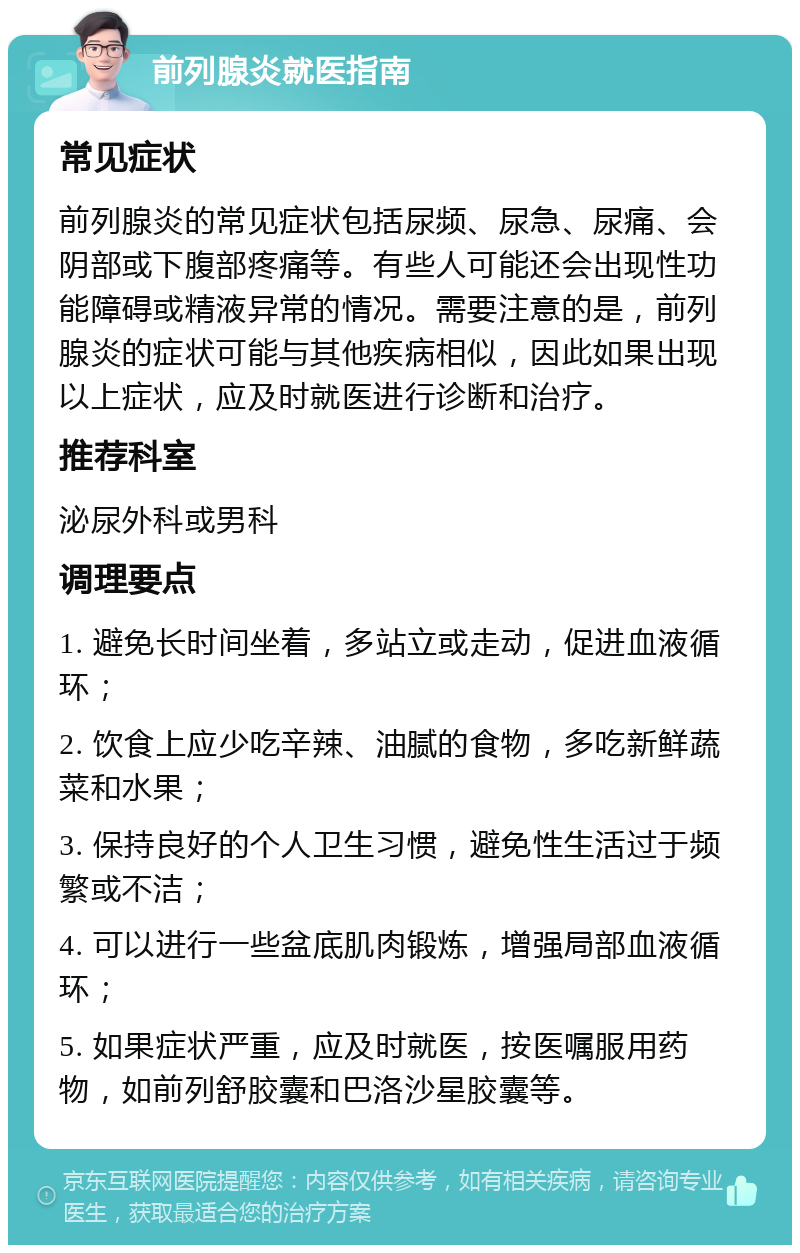 前列腺炎就医指南 常见症状 前列腺炎的常见症状包括尿频、尿急、尿痛、会阴部或下腹部疼痛等。有些人可能还会出现性功能障碍或精液异常的情况。需要注意的是，前列腺炎的症状可能与其他疾病相似，因此如果出现以上症状，应及时就医进行诊断和治疗。 推荐科室 泌尿外科或男科 调理要点 1. 避免长时间坐着，多站立或走动，促进血液循环； 2. 饮食上应少吃辛辣、油腻的食物，多吃新鲜蔬菜和水果； 3. 保持良好的个人卫生习惯，避免性生活过于频繁或不洁； 4. 可以进行一些盆底肌肉锻炼，增强局部血液循环； 5. 如果症状严重，应及时就医，按医嘱服用药物，如前列舒胶囊和巴洛沙星胶囊等。