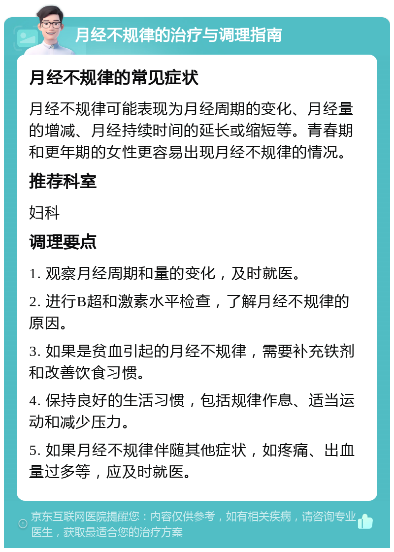 月经不规律的治疗与调理指南 月经不规律的常见症状 月经不规律可能表现为月经周期的变化、月经量的增减、月经持续时间的延长或缩短等。青春期和更年期的女性更容易出现月经不规律的情况。 推荐科室 妇科 调理要点 1. 观察月经周期和量的变化，及时就医。 2. 进行B超和激素水平检查，了解月经不规律的原因。 3. 如果是贫血引起的月经不规律，需要补充铁剂和改善饮食习惯。 4. 保持良好的生活习惯，包括规律作息、适当运动和减少压力。 5. 如果月经不规律伴随其他症状，如疼痛、出血量过多等，应及时就医。