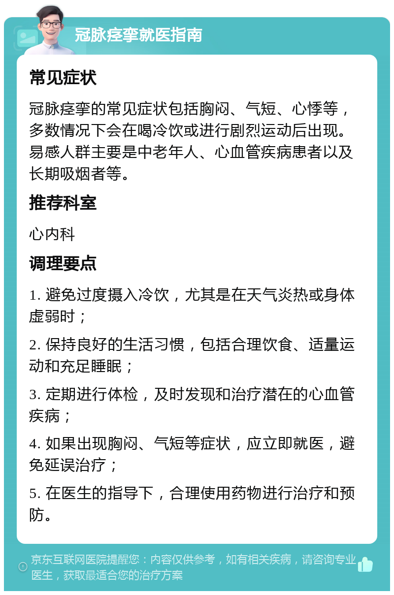 冠脉痉挛就医指南 常见症状 冠脉痉挛的常见症状包括胸闷、气短、心悸等，多数情况下会在喝冷饮或进行剧烈运动后出现。易感人群主要是中老年人、心血管疾病患者以及长期吸烟者等。 推荐科室 心内科 调理要点 1. 避免过度摄入冷饮，尤其是在天气炎热或身体虚弱时； 2. 保持良好的生活习惯，包括合理饮食、适量运动和充足睡眠； 3. 定期进行体检，及时发现和治疗潜在的心血管疾病； 4. 如果出现胸闷、气短等症状，应立即就医，避免延误治疗； 5. 在医生的指导下，合理使用药物进行治疗和预防。