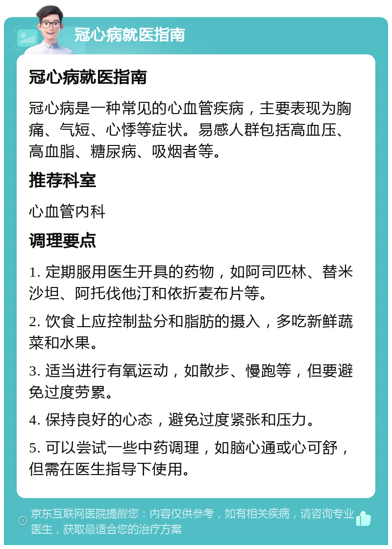 冠心病就医指南 冠心病就医指南 冠心病是一种常见的心血管疾病，主要表现为胸痛、气短、心悸等症状。易感人群包括高血压、高血脂、糖尿病、吸烟者等。 推荐科室 心血管内科 调理要点 1. 定期服用医生开具的药物，如阿司匹林、替米沙坦、阿托伐他汀和依折麦布片等。 2. 饮食上应控制盐分和脂肪的摄入，多吃新鲜蔬菜和水果。 3. 适当进行有氧运动，如散步、慢跑等，但要避免过度劳累。 4. 保持良好的心态，避免过度紧张和压力。 5. 可以尝试一些中药调理，如脑心通或心可舒，但需在医生指导下使用。