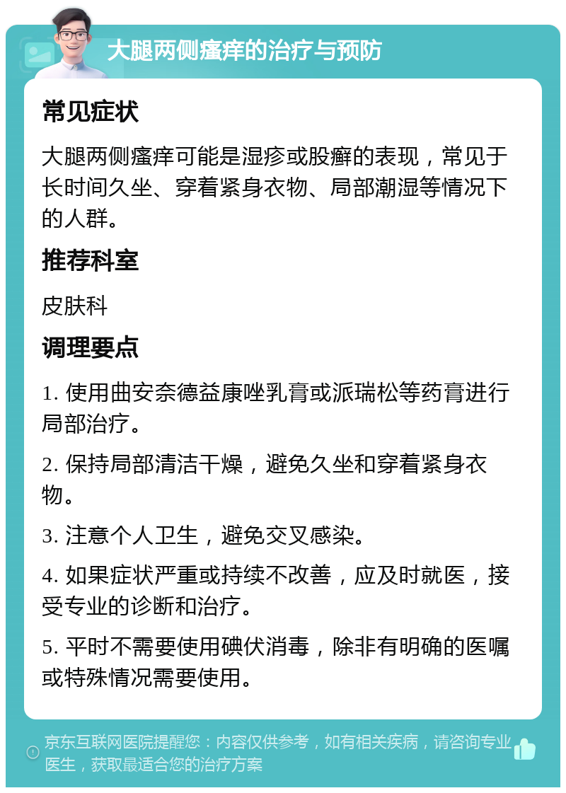 大腿两侧瘙痒的治疗与预防 常见症状 大腿两侧瘙痒可能是湿疹或股癣的表现，常见于长时间久坐、穿着紧身衣物、局部潮湿等情况下的人群。 推荐科室 皮肤科 调理要点 1. 使用曲安奈德益康唑乳膏或派瑞松等药膏进行局部治疗。 2. 保持局部清洁干燥，避免久坐和穿着紧身衣物。 3. 注意个人卫生，避免交叉感染。 4. 如果症状严重或持续不改善，应及时就医，接受专业的诊断和治疗。 5. 平时不需要使用碘伏消毒，除非有明确的医嘱或特殊情况需要使用。