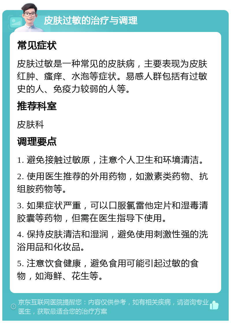 皮肤过敏的治疗与调理 常见症状 皮肤过敏是一种常见的皮肤病，主要表现为皮肤红肿、瘙痒、水泡等症状。易感人群包括有过敏史的人、免疫力较弱的人等。 推荐科室 皮肤科 调理要点 1. 避免接触过敏原，注意个人卫生和环境清洁。 2. 使用医生推荐的外用药物，如激素类药物、抗组胺药物等。 3. 如果症状严重，可以口服氯雷他定片和湿毒清胶囊等药物，但需在医生指导下使用。 4. 保持皮肤清洁和湿润，避免使用刺激性强的洗浴用品和化妆品。 5. 注意饮食健康，避免食用可能引起过敏的食物，如海鲜、花生等。