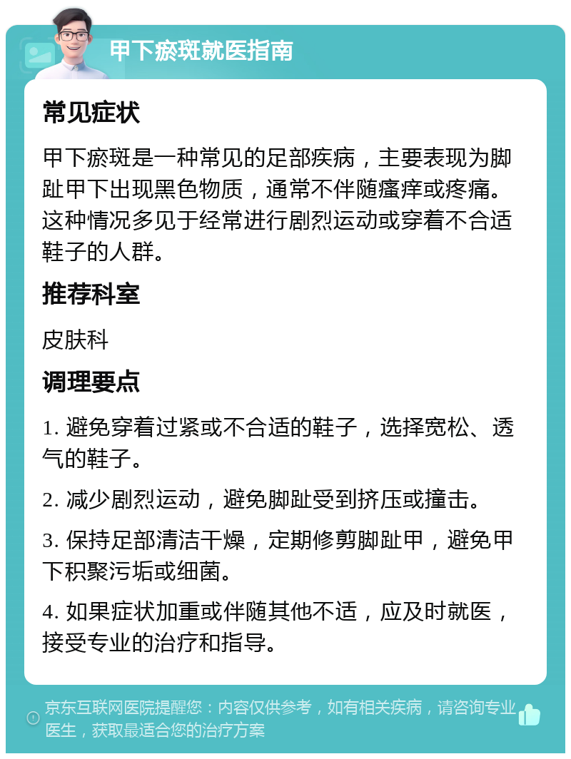 甲下瘀斑就医指南 常见症状 甲下瘀斑是一种常见的足部疾病，主要表现为脚趾甲下出现黑色物质，通常不伴随瘙痒或疼痛。这种情况多见于经常进行剧烈运动或穿着不合适鞋子的人群。 推荐科室 皮肤科 调理要点 1. 避免穿着过紧或不合适的鞋子，选择宽松、透气的鞋子。 2. 减少剧烈运动，避免脚趾受到挤压或撞击。 3. 保持足部清洁干燥，定期修剪脚趾甲，避免甲下积聚污垢或细菌。 4. 如果症状加重或伴随其他不适，应及时就医，接受专业的治疗和指导。