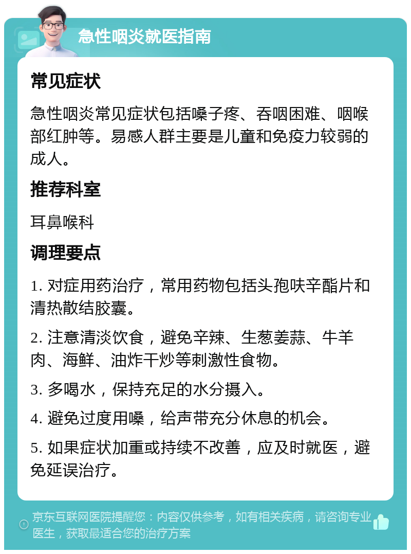 急性咽炎就医指南 常见症状 急性咽炎常见症状包括嗓子疼、吞咽困难、咽喉部红肿等。易感人群主要是儿童和免疫力较弱的成人。 推荐科室 耳鼻喉科 调理要点 1. 对症用药治疗，常用药物包括头孢呋辛酯片和清热散结胶囊。 2. 注意清淡饮食，避免辛辣、生葱姜蒜、牛羊肉、海鲜、油炸干炒等刺激性食物。 3. 多喝水，保持充足的水分摄入。 4. 避免过度用嗓，给声带充分休息的机会。 5. 如果症状加重或持续不改善，应及时就医，避免延误治疗。