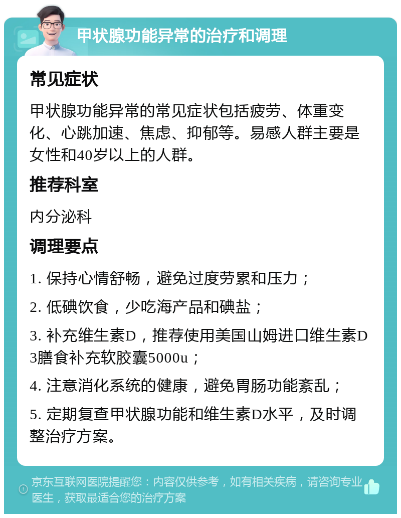 甲状腺功能异常的治疗和调理 常见症状 甲状腺功能异常的常见症状包括疲劳、体重变化、心跳加速、焦虑、抑郁等。易感人群主要是女性和40岁以上的人群。 推荐科室 内分泌科 调理要点 1. 保持心情舒畅，避免过度劳累和压力； 2. 低碘饮食，少吃海产品和碘盐； 3. 补充维生素D，推荐使用美国山姆进口维生素D3膳食补充软胶囊5000u； 4. 注意消化系统的健康，避免胃肠功能紊乱； 5. 定期复查甲状腺功能和维生素D水平，及时调整治疗方案。