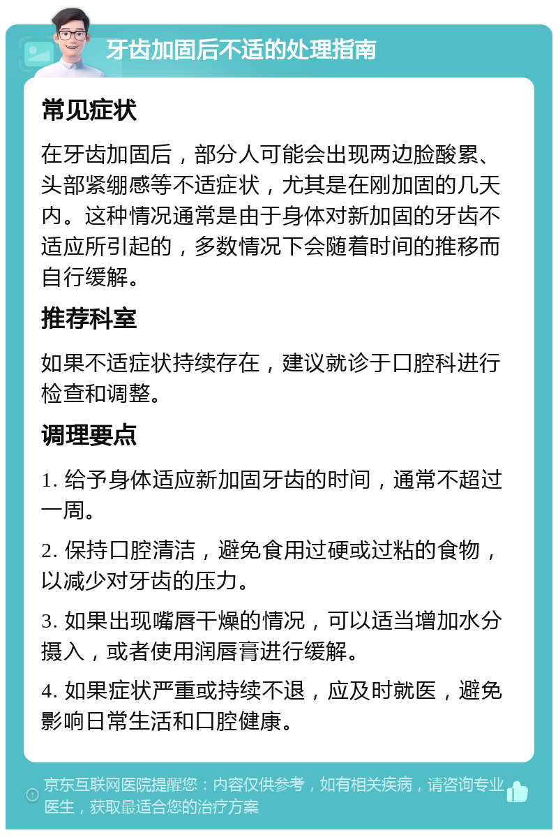 牙齿加固后不适的处理指南 常见症状 在牙齿加固后，部分人可能会出现两边脸酸累、头部紧绷感等不适症状，尤其是在刚加固的几天内。这种情况通常是由于身体对新加固的牙齿不适应所引起的，多数情况下会随着时间的推移而自行缓解。 推荐科室 如果不适症状持续存在，建议就诊于口腔科进行检查和调整。 调理要点 1. 给予身体适应新加固牙齿的时间，通常不超过一周。 2. 保持口腔清洁，避免食用过硬或过粘的食物，以减少对牙齿的压力。 3. 如果出现嘴唇干燥的情况，可以适当增加水分摄入，或者使用润唇膏进行缓解。 4. 如果症状严重或持续不退，应及时就医，避免影响日常生活和口腔健康。