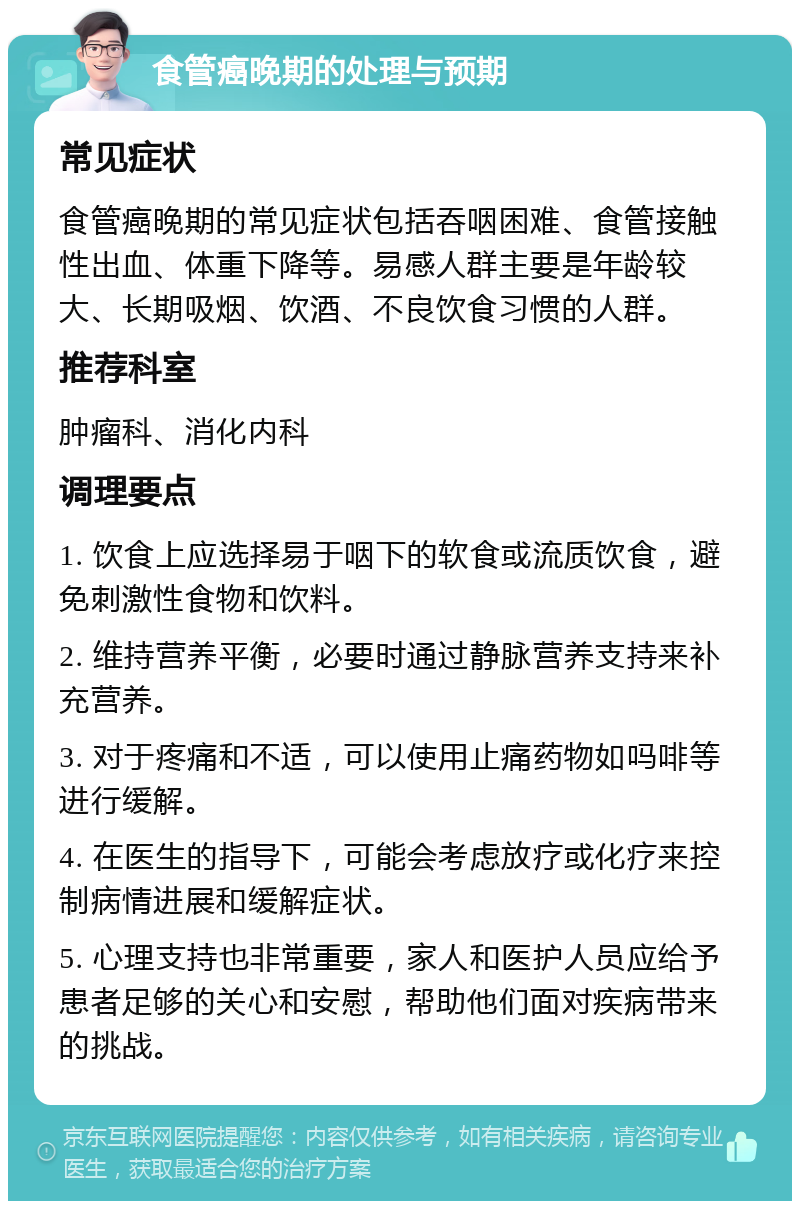 食管癌晚期的处理与预期 常见症状 食管癌晚期的常见症状包括吞咽困难、食管接触性出血、体重下降等。易感人群主要是年龄较大、长期吸烟、饮酒、不良饮食习惯的人群。 推荐科室 肿瘤科、消化内科 调理要点 1. 饮食上应选择易于咽下的软食或流质饮食，避免刺激性食物和饮料。 2. 维持营养平衡，必要时通过静脉营养支持来补充营养。 3. 对于疼痛和不适，可以使用止痛药物如吗啡等进行缓解。 4. 在医生的指导下，可能会考虑放疗或化疗来控制病情进展和缓解症状。 5. 心理支持也非常重要，家人和医护人员应给予患者足够的关心和安慰，帮助他们面对疾病带来的挑战。