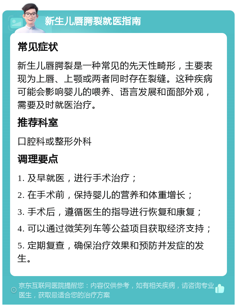 新生儿唇腭裂就医指南 常见症状 新生儿唇腭裂是一种常见的先天性畸形，主要表现为上唇、上颚或两者同时存在裂缝。这种疾病可能会影响婴儿的喂养、语言发展和面部外观，需要及时就医治疗。 推荐科室 口腔科或整形外科 调理要点 1. 及早就医，进行手术治疗； 2. 在手术前，保持婴儿的营养和体重增长； 3. 手术后，遵循医生的指导进行恢复和康复； 4. 可以通过微笑列车等公益项目获取经济支持； 5. 定期复查，确保治疗效果和预防并发症的发生。