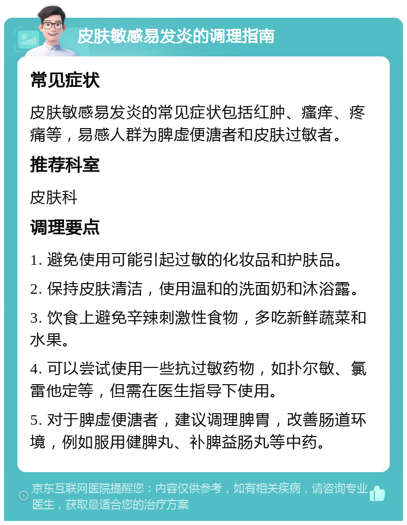 皮肤敏感易发炎的调理指南 常见症状 皮肤敏感易发炎的常见症状包括红肿、瘙痒、疼痛等，易感人群为脾虚便溏者和皮肤过敏者。 推荐科室 皮肤科 调理要点 1. 避免使用可能引起过敏的化妆品和护肤品。 2. 保持皮肤清洁，使用温和的洗面奶和沐浴露。 3. 饮食上避免辛辣刺激性食物，多吃新鲜蔬菜和水果。 4. 可以尝试使用一些抗过敏药物，如扑尔敏、氯雷他定等，但需在医生指导下使用。 5. 对于脾虚便溏者，建议调理脾胃，改善肠道环境，例如服用健脾丸、补脾益肠丸等中药。