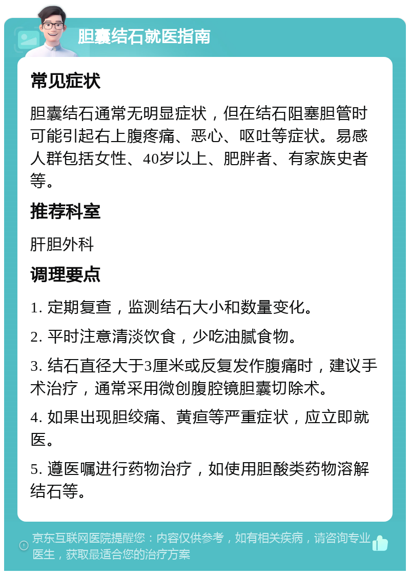 胆囊结石就医指南 常见症状 胆囊结石通常无明显症状，但在结石阻塞胆管时可能引起右上腹疼痛、恶心、呕吐等症状。易感人群包括女性、40岁以上、肥胖者、有家族史者等。 推荐科室 肝胆外科 调理要点 1. 定期复查，监测结石大小和数量变化。 2. 平时注意清淡饮食，少吃油腻食物。 3. 结石直径大于3厘米或反复发作腹痛时，建议手术治疗，通常采用微创腹腔镜胆囊切除术。 4. 如果出现胆绞痛、黄疸等严重症状，应立即就医。 5. 遵医嘱进行药物治疗，如使用胆酸类药物溶解结石等。