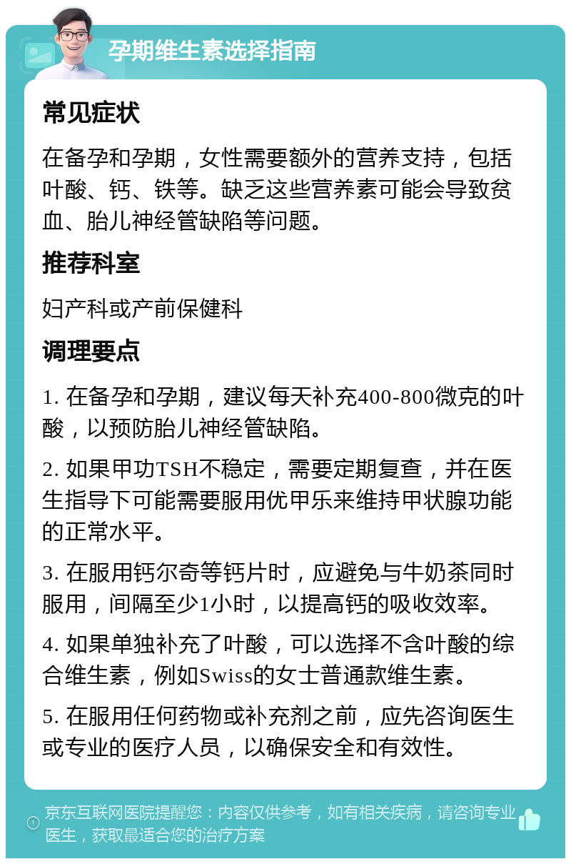 孕期维生素选择指南 常见症状 在备孕和孕期，女性需要额外的营养支持，包括叶酸、钙、铁等。缺乏这些营养素可能会导致贫血、胎儿神经管缺陷等问题。 推荐科室 妇产科或产前保健科 调理要点 1. 在备孕和孕期，建议每天补充400-800微克的叶酸，以预防胎儿神经管缺陷。 2. 如果甲功TSH不稳定，需要定期复查，并在医生指导下可能需要服用优甲乐来维持甲状腺功能的正常水平。 3. 在服用钙尔奇等钙片时，应避免与牛奶茶同时服用，间隔至少1小时，以提高钙的吸收效率。 4. 如果单独补充了叶酸，可以选择不含叶酸的综合维生素，例如Swiss的女士普通款维生素。 5. 在服用任何药物或补充剂之前，应先咨询医生或专业的医疗人员，以确保安全和有效性。