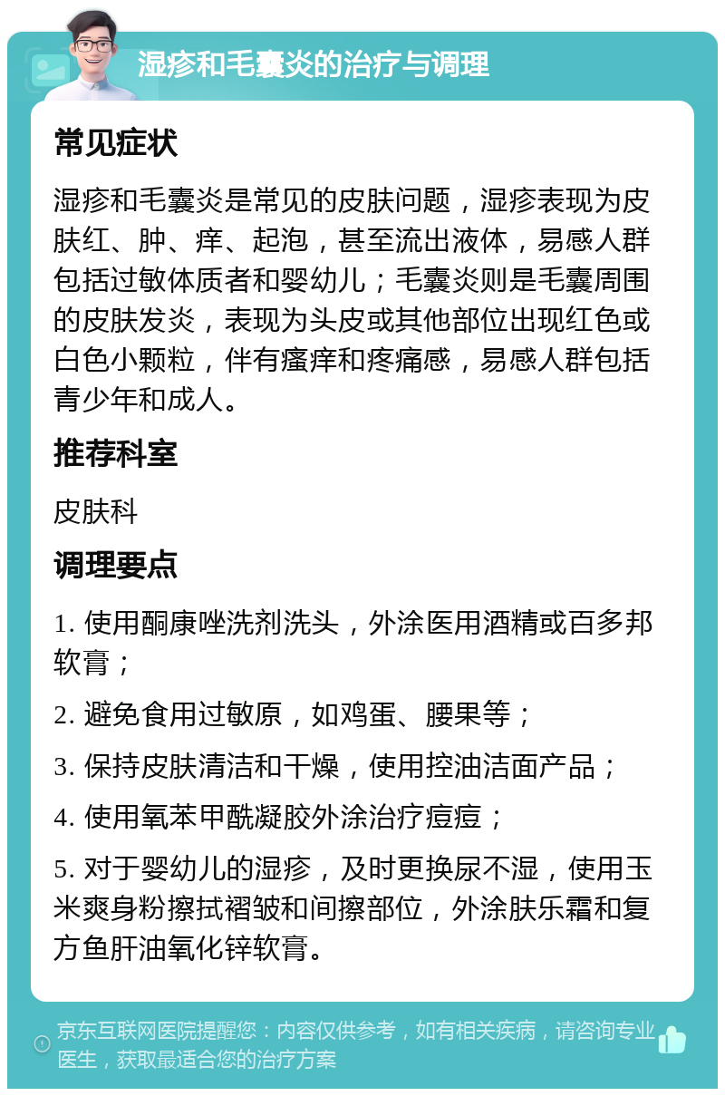 湿疹和毛囊炎的治疗与调理 常见症状 湿疹和毛囊炎是常见的皮肤问题，湿疹表现为皮肤红、肿、痒、起泡，甚至流出液体，易感人群包括过敏体质者和婴幼儿；毛囊炎则是毛囊周围的皮肤发炎，表现为头皮或其他部位出现红色或白色小颗粒，伴有瘙痒和疼痛感，易感人群包括青少年和成人。 推荐科室 皮肤科 调理要点 1. 使用酮康唑洗剂洗头，外涂医用酒精或百多邦软膏； 2. 避免食用过敏原，如鸡蛋、腰果等； 3. 保持皮肤清洁和干燥，使用控油洁面产品； 4. 使用氧苯甲酰凝胶外涂治疗痘痘； 5. 对于婴幼儿的湿疹，及时更换尿不湿，使用玉米爽身粉擦拭褶皱和间擦部位，外涂肤乐霜和复方鱼肝油氧化锌软膏。