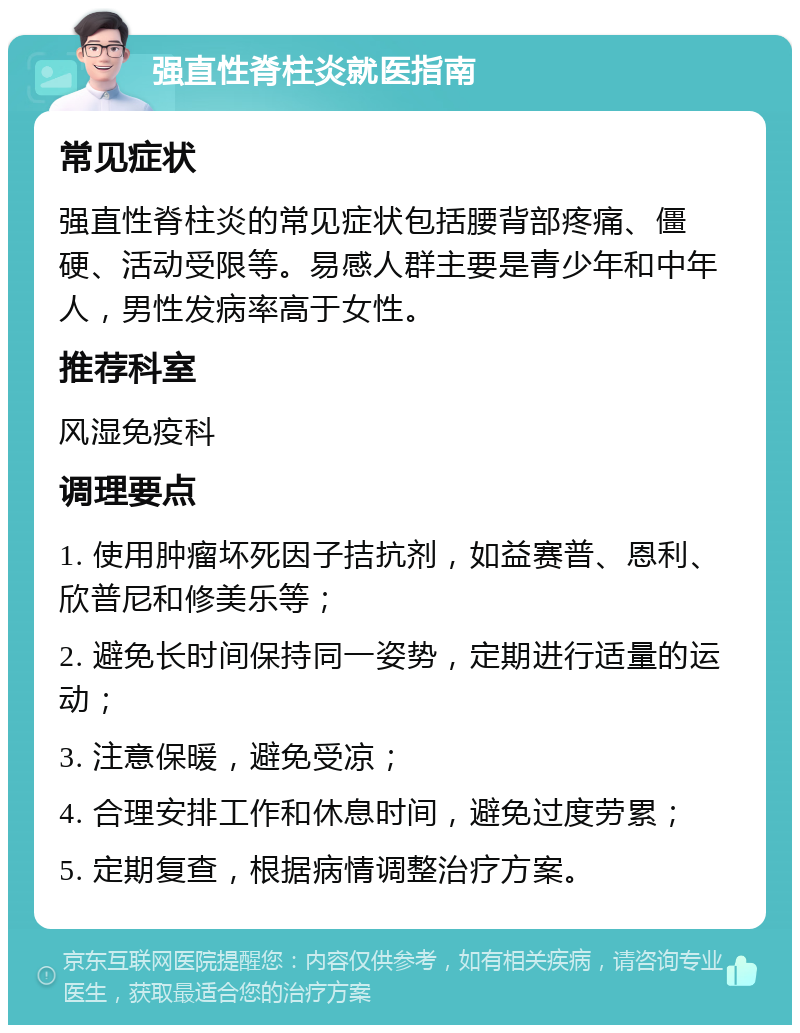 强直性脊柱炎就医指南 常见症状 强直性脊柱炎的常见症状包括腰背部疼痛、僵硬、活动受限等。易感人群主要是青少年和中年人，男性发病率高于女性。 推荐科室 风湿免疫科 调理要点 1. 使用肿瘤坏死因子拮抗剂，如益赛普、恩利、欣普尼和修美乐等； 2. 避免长时间保持同一姿势，定期进行适量的运动； 3. 注意保暖，避免受凉； 4. 合理安排工作和休息时间，避免过度劳累； 5. 定期复查，根据病情调整治疗方案。